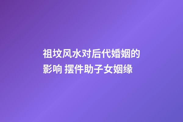 祖坟风水对后代婚姻的影响 摆件助子女姻缘